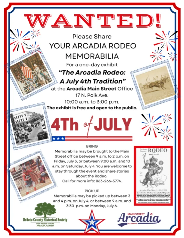 Flyer requesting memorabilia for the Arcadia Rodeo. Please Share! YOUR ARCADIA RODEO MEMORABILIA For a one-day exhibit "The Arcadia Rodeo: A July 4th Tradition" at the Arcadia Main Street Office 17 N. Polk Ave. 10:00 a.m. to 3:00 p.m. The exhibit is free and open to the public. may be brought to the Main Street office between 9 a.m. to 2 p.m. on Friday, July 3, or between 9:00 a.m. and 10 a.m. on Saturday, July 4. You are welcome to stay through the event and share stories about the Rodeo. Call for more info: 863-266-5774. Memorabilia may be picked up between 3 and 4 p.m. on July 4, or between 9 a.m. and 3:30 p.m. on Monday, July 6.